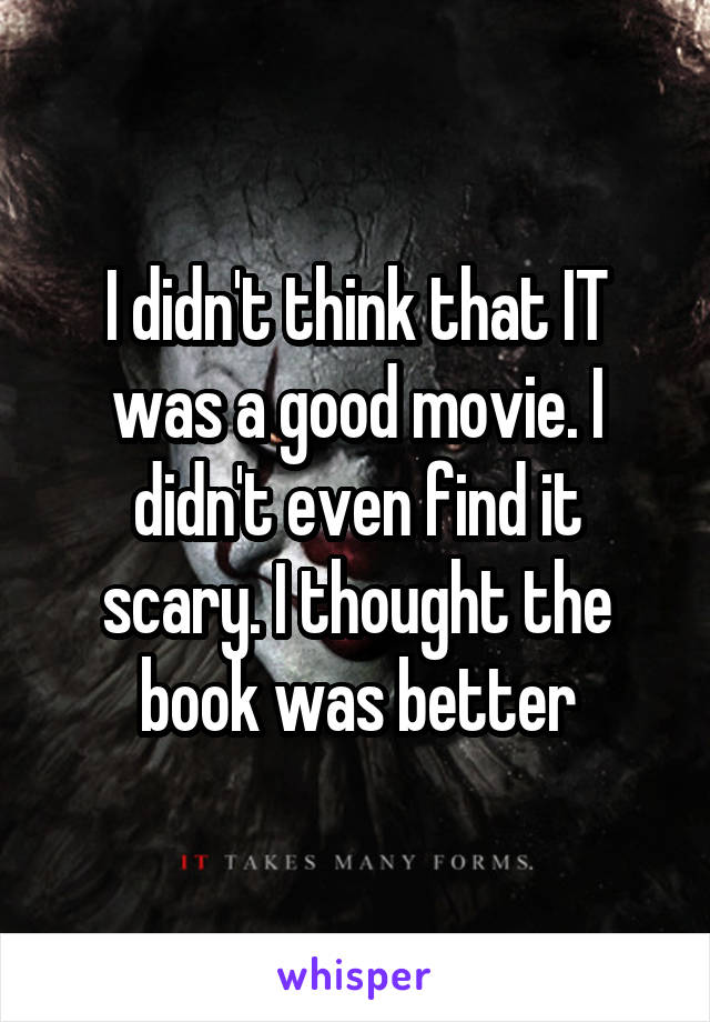 I didn't think that IT was a good movie. I didn't even find it scary. I thought the book was better