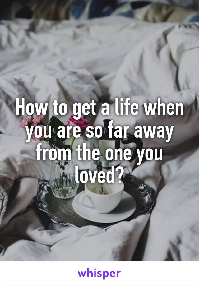 How to get a life when you are so far away from the one you loved?