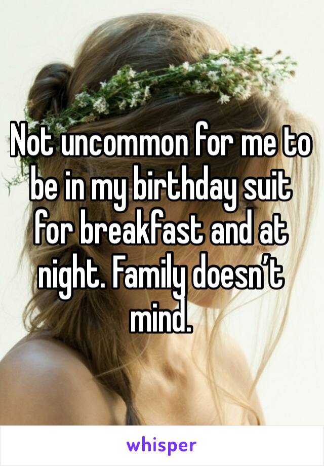 Not uncommon for me to be in my birthday suit for breakfast and at night. Family doesn’t mind. 