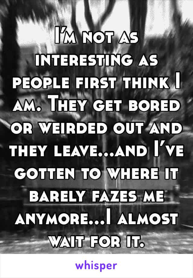 I’m not as interesting as people first think I am. They get bored or weirded out and they leave...and I’ve gotten to where it barely fazes me anymore...I almost wait for it.