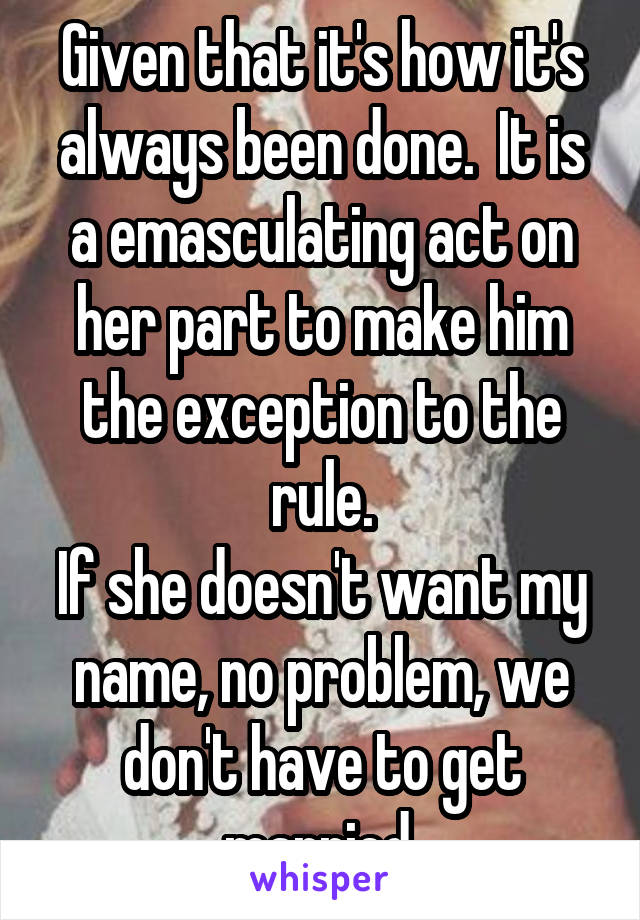 Given that it's how it's always been done.  It is a emasculating act on her part to make him the exception to the rule.
If she doesn't want my name, no problem, we don't have to get married.