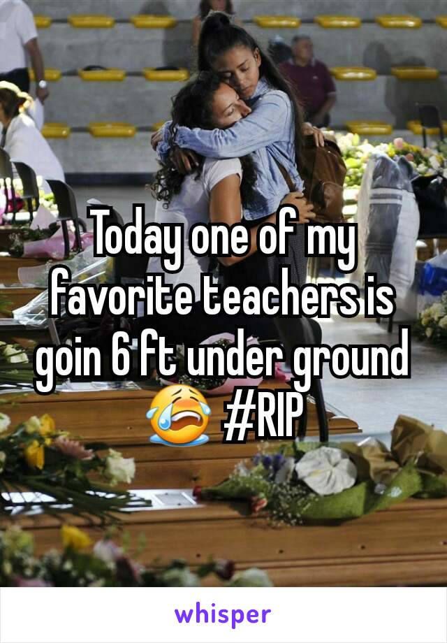 Today one of my favorite teachers is goin 6 ft under ground😭 #RIP