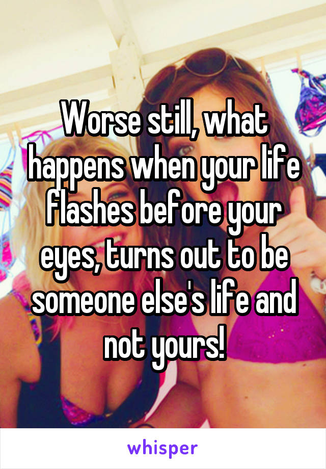 Worse still, what happens when your life flashes before your eyes, turns out to be someone else's life and not yours!