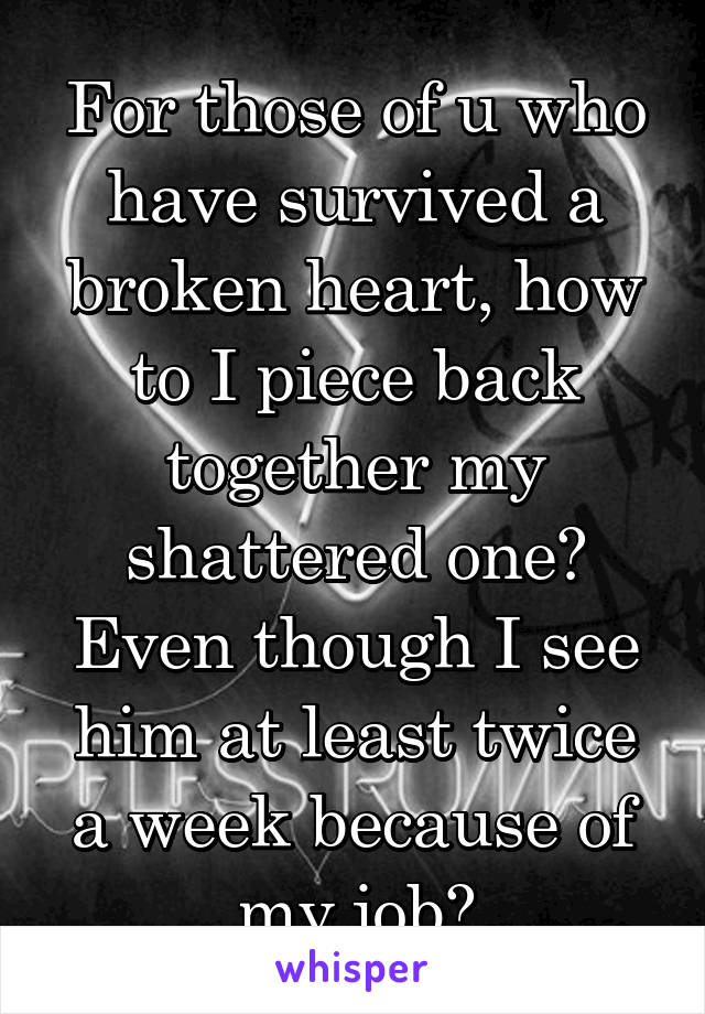 For those of u who have survived a broken heart, how to I piece back together my shattered one? Even though I see him at least twice a week because of my job?