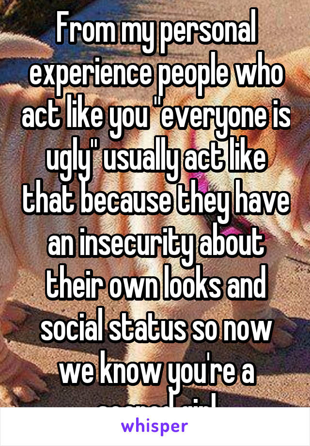 From my personal experience people who act like you "everyone is ugly" usually act like that because they have an insecurity about their own looks and social status so now we know you're a scared girl