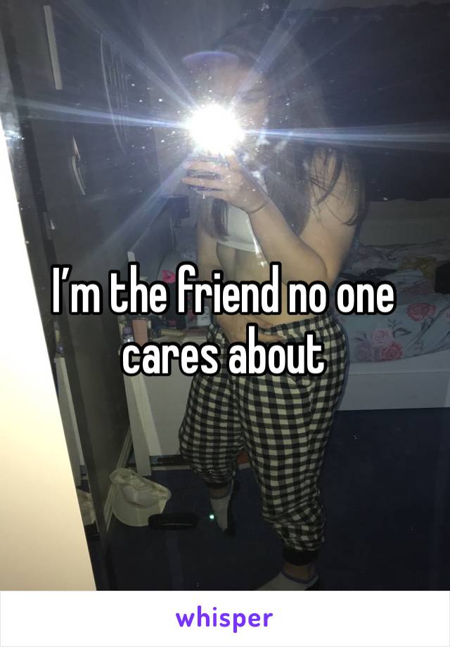 I’m the friend no one cares about 