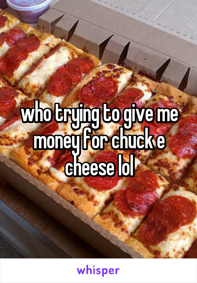 who trying to give me money for chuck e cheese lol