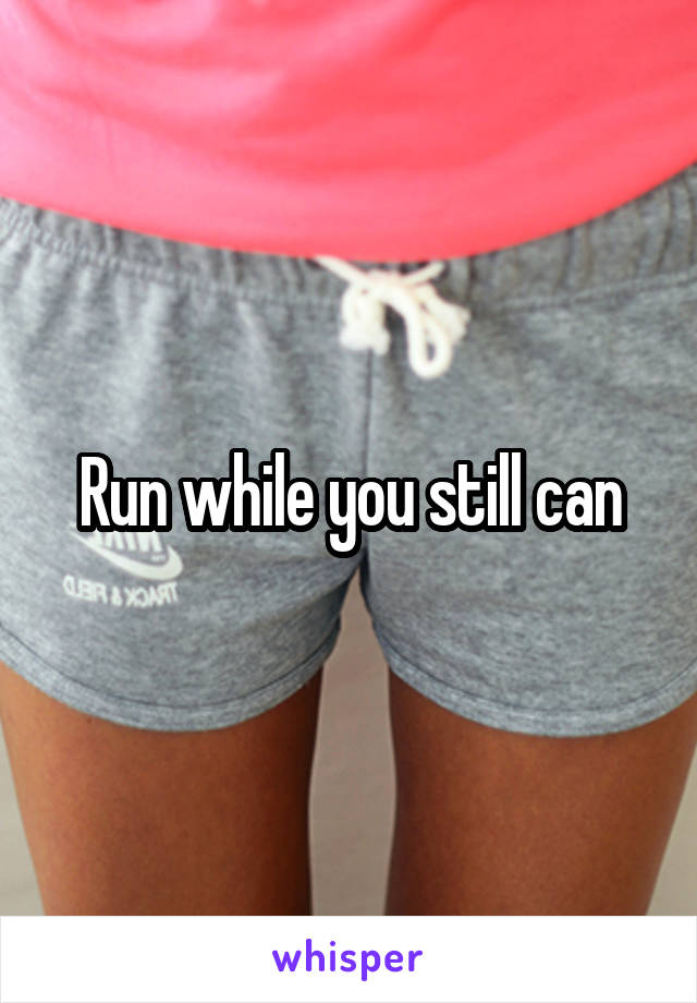 Run while you still can