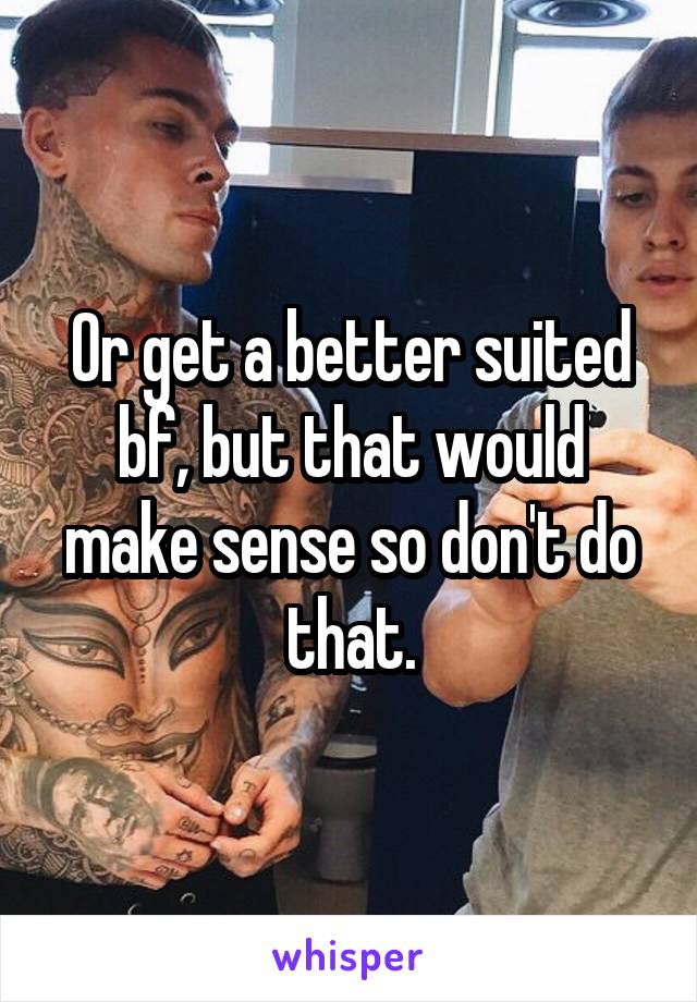 Or get a better suited bf, but that would make sense so don't do that.
