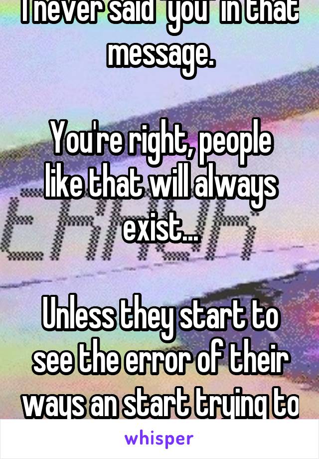 I never said "you" in that message.

You're right, people like that will always exist...

Unless they start to see the error of their ways an start trying to be better.