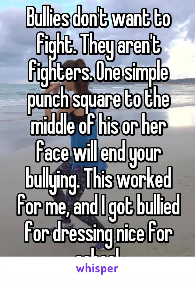 Bullies don't want to fight. They aren't fighters. One simple punch square to the middle of his or her face will end your bullying. This worked for me, and I got bullied for dressing nice for school.