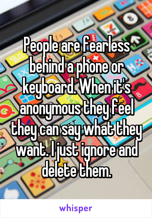 People are fearless behind a phone or keyboard. When it's anonymous they feel they can say what they want. I just ignore and delete them.