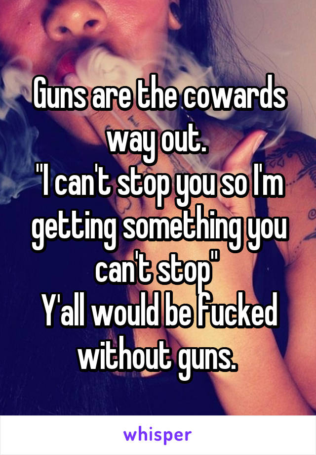 Guns are the cowards way out. 
"I can't stop you so I'm getting something you can't stop" 
Y'all would be fucked without guns. 