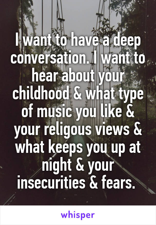I want to have a deep conversation. I want to hear about your childhood & what type of music you like & your religous views & what keeps you up at night & your insecurities & fears. 