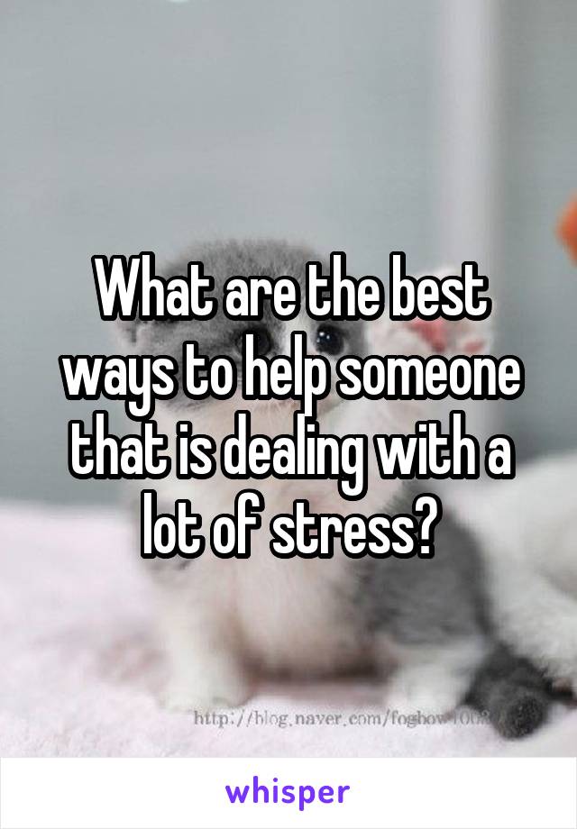 What are the best ways to help someone that is dealing with a lot of stress?