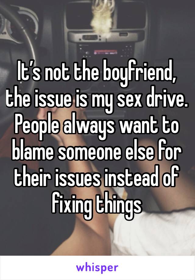 It’s not the boyfriend, the issue is my sex drive.  People always want to blame someone else for their issues instead of fixing things 