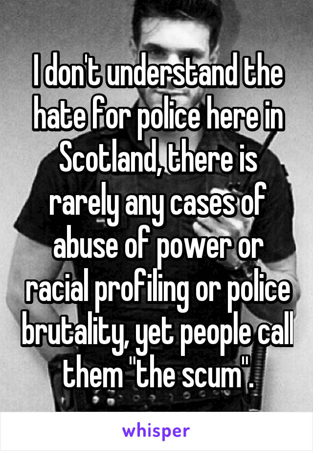 I don't understand the hate for police here in Scotland, there is rarely any cases of abuse of power or racial profiling or police brutality, yet people call them "the scum".