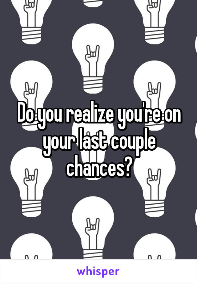 Do you realize you're on your last couple chances?