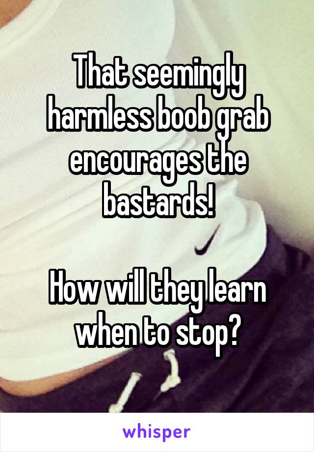 That seemingly harmless boob grab encourages the bastards!

How will they learn when to stop?
