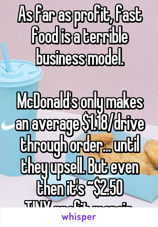 As far as profit, fast food is a terrible business model.

McDonald's only makes an average $1.18/drive through order... until they upsell. But even then it's ~$2.50
TINY profit margin.