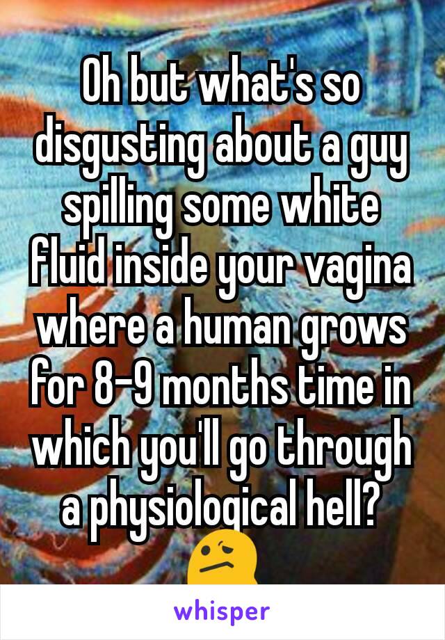 Oh but what's so disgusting about a guy spilling some white fluid inside your vagina where a human grows for 8-9 months time in which you'll go through a physiological hell? 😕