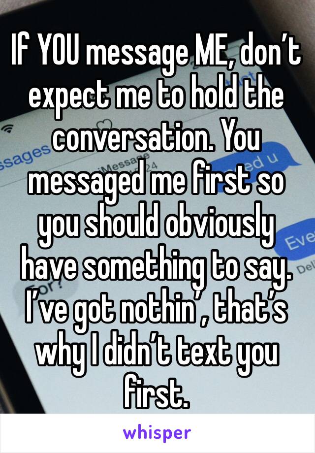 If YOU message ME, don’t expect me to hold the conversation. You messaged me first so you should obviously have something to say. I’ve got nothin’, that’s why I didn’t text you first. 