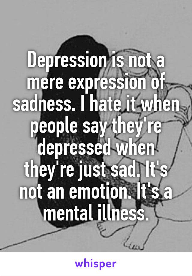 Depression is not a mere expression of sadness. I hate it when people say they're depressed when they're just sad. It's not an emotion. It's a mental illness.