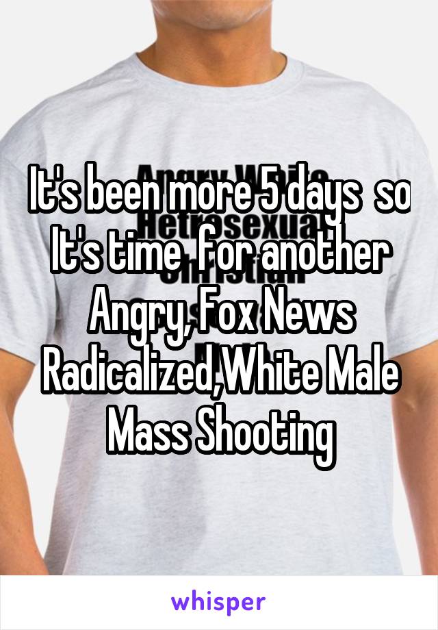 It's been more 5 days  so It's time  for another Angry, Fox News Radicalized,White Male Mass Shooting