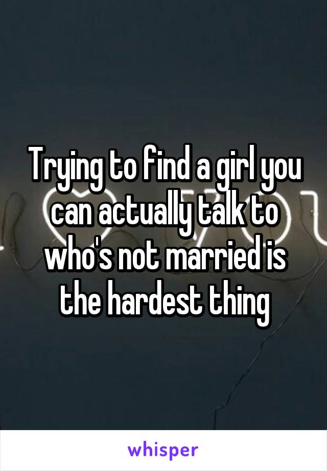 Trying to find a girl you can actually talk to who's not married is the hardest thing