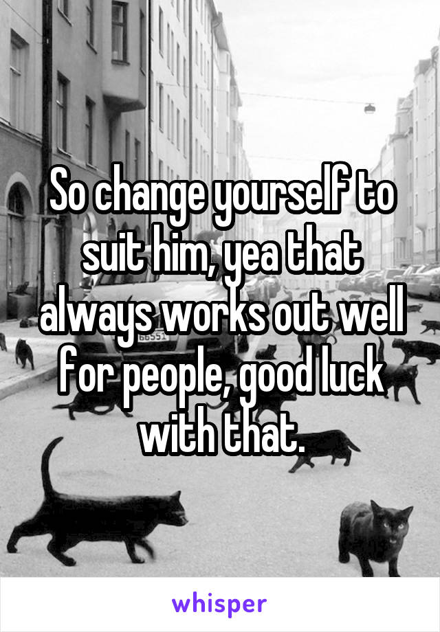 So change yourself to suit him, yea that always works out well for people, good luck with that.