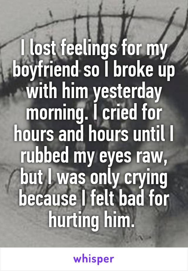 I lost feelings for my boyfriend so I broke up with him yesterday morning. I cried for hours and hours until I rubbed my eyes raw, but I was only crying because I felt bad for hurting him. 
