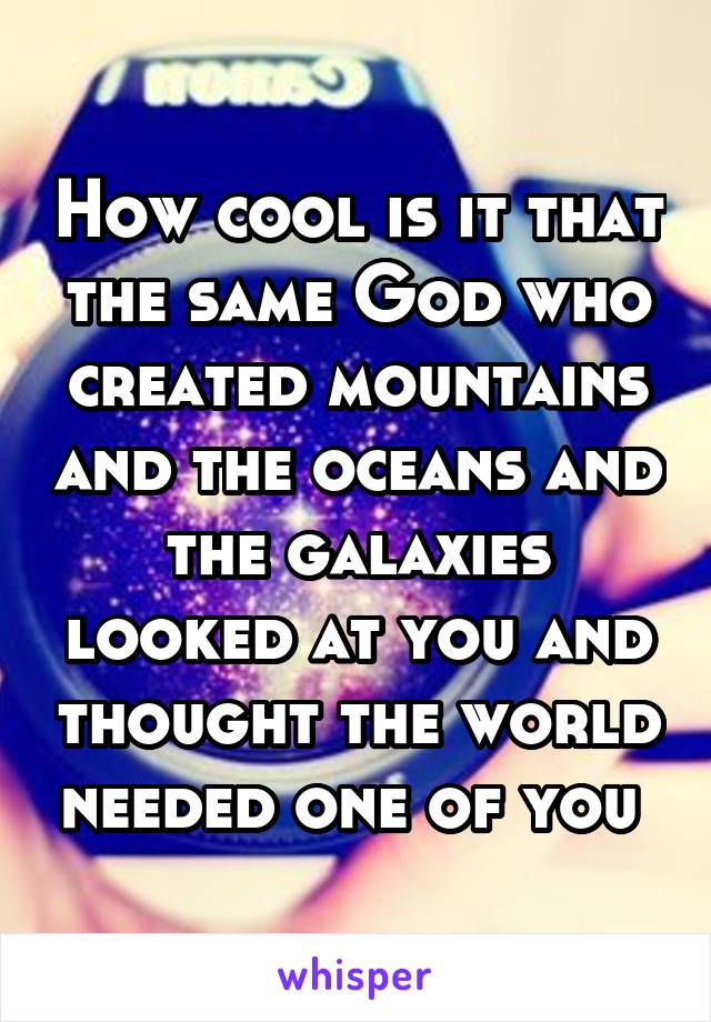 How cool is it that the same God who created mountains and the oceans and the galaxies looked at you and thought the world needed one of you 