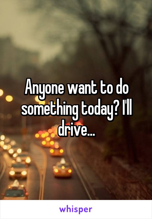 Anyone want to do something today? I'll drive...