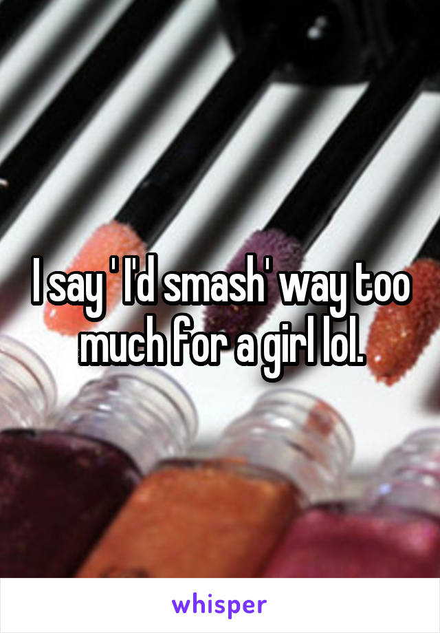 I say ' I'd smash' way too much for a girl lol.