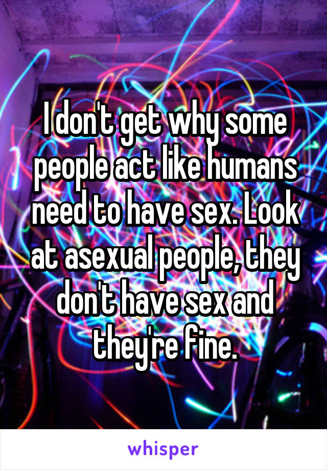 I don't get why some people act like humans need to have sex. Look at asexual people, they don't have sex and they're fine.
