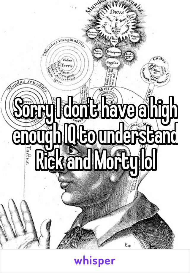 Sorry I don't have a high enough IQ to understand Rick and Morty lol