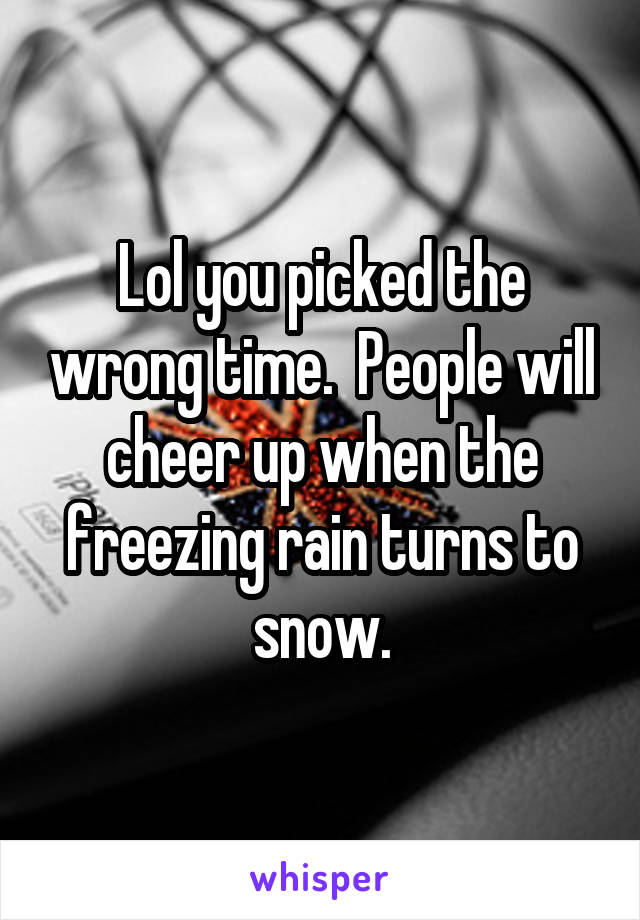 Lol you picked the wrong time.  People will cheer up when the freezing rain turns to snow.