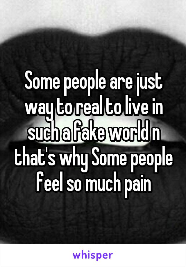 Some people are just way to real to live in such a fake world n that's why Some people feel so much pain