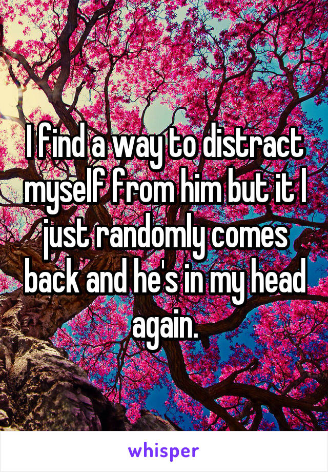 I find a way to distract myself from him but it l just randomly comes back and he's in my head again.