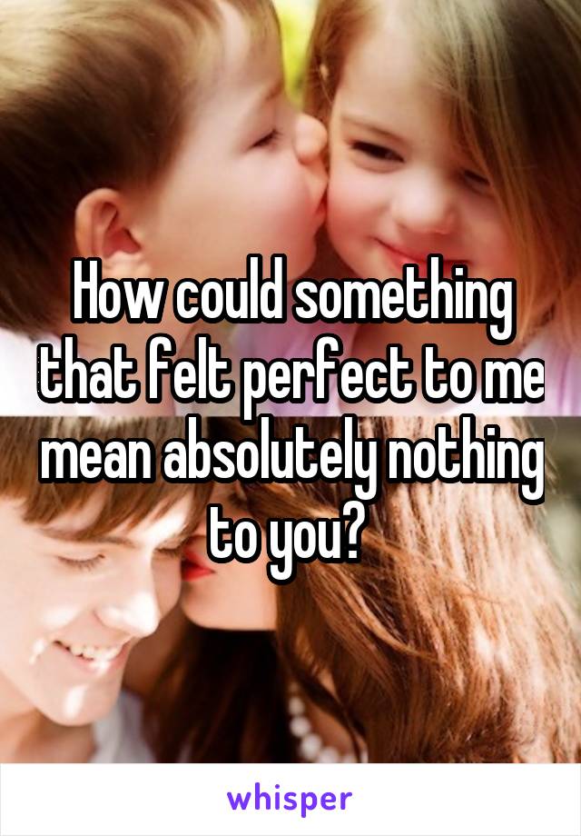 How could something that felt perfect to me mean absolutely nothing to you? 