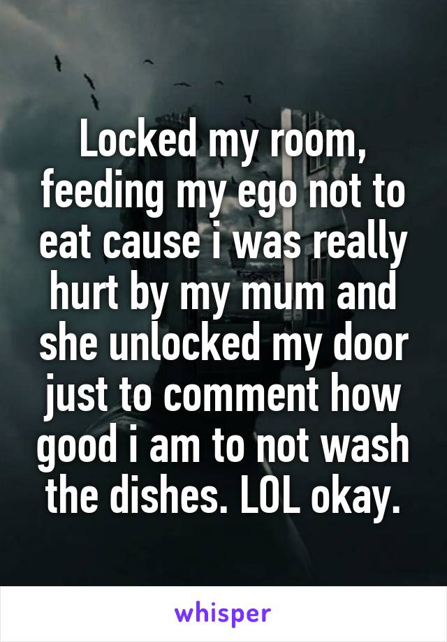 Locked my room, feeding my ego not to eat cause i was really hurt by my mum and she unlocked my door just to comment how good i am to not wash the dishes. LOL okay.