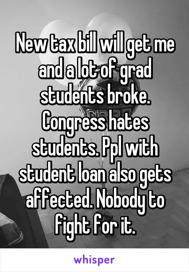 New tax bill will get me and a lot of grad students broke. Congress hates students. Ppl with student loan also gets affected. Nobody to fight for it.