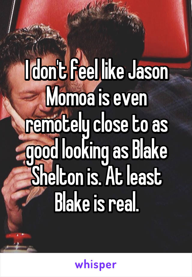 I don't feel like Jason Momoa is even remotely close to as good looking as Blake Shelton is. At least Blake is real.