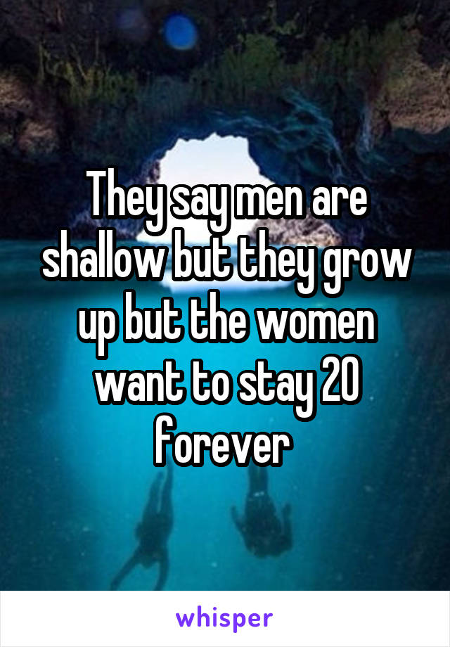 They say men are shallow but they grow up but the women want to stay 20 forever 