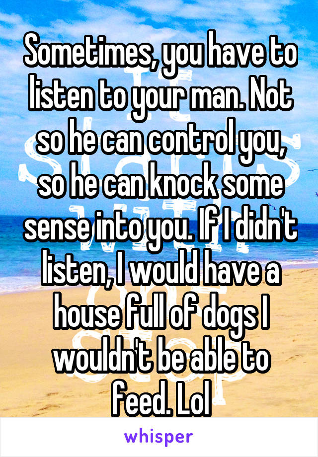 Sometimes, you have to listen to your man. Not so he can control you, so he can knock some sense into you. If I didn't listen, I would have a house full of dogs I wouldn't be able to feed. Lol