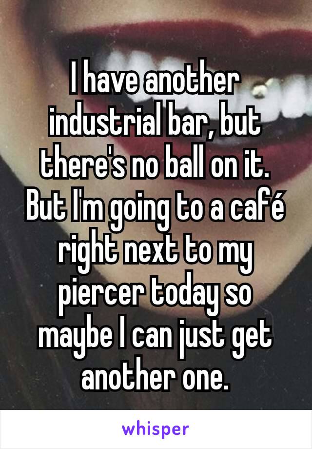 I have another industrial bar, but there's no ball on it.
But I'm going to a café right next to my piercer today so maybe I can just get another one.