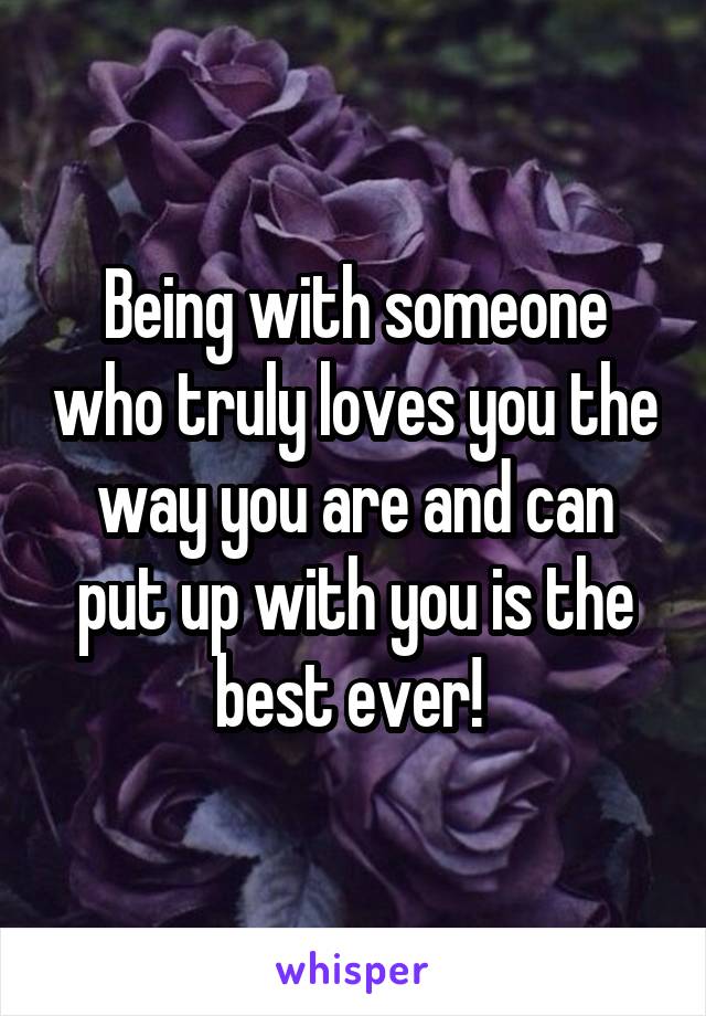 Being with someone who truly loves you the way you are and can put up with you is the best ever! 