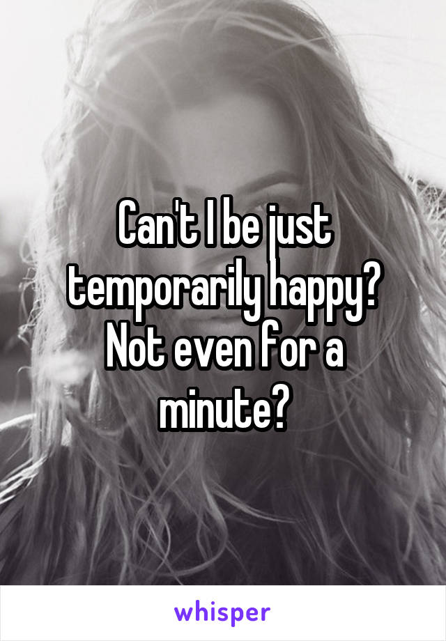 Can't I be just temporarily happy?
Not even for a minute?