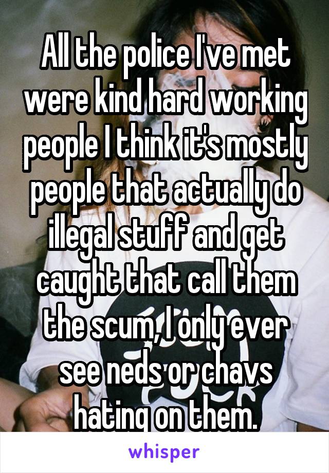 All the police I've met were kind hard working people I think it's mostly people that actually do illegal stuff and get caught that call them the scum, I only ever see neds or chavs hating on them.