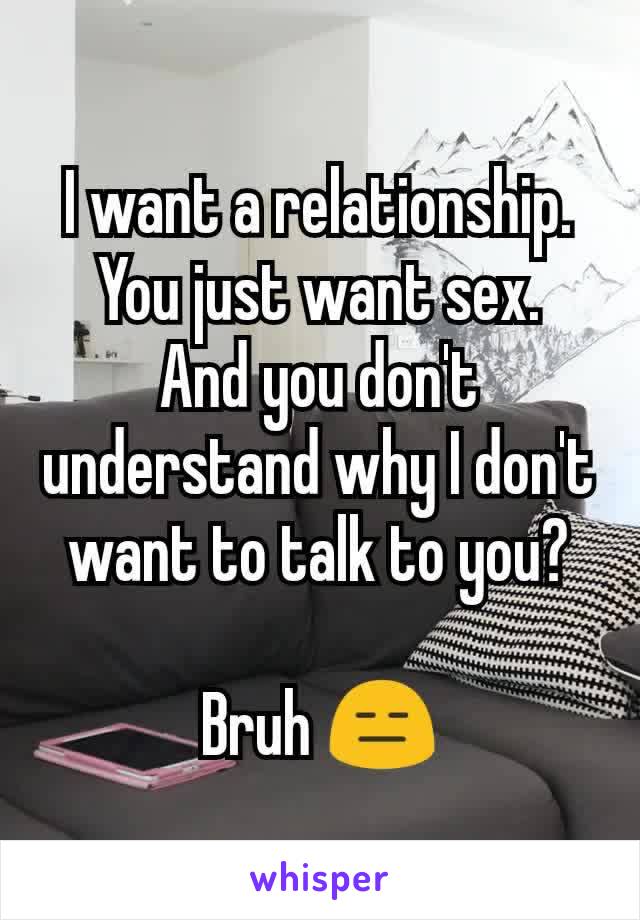 I want a relationship.
You just want sex.
And you don't understand why I don't want to talk to you?

Bruh 😑